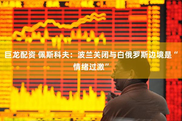 巨龙配资 佩斯科夫：波兰关闭与白俄罗斯边境是“情绪过激”