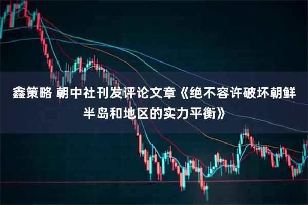 鑫策略 朝中社刊发评论文章《绝不容许破坏朝鲜半岛和地区的实力平衡》