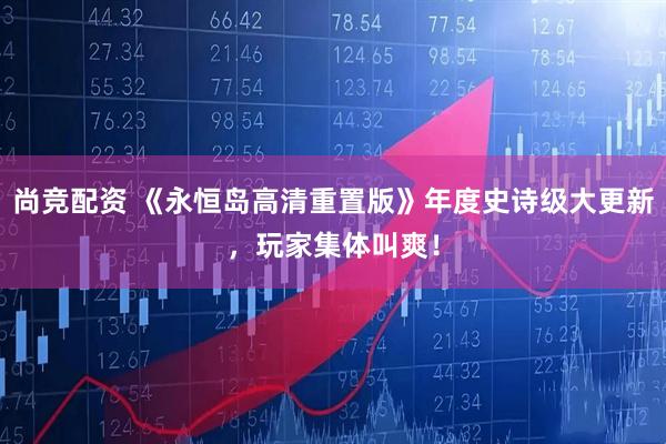 尚竞配资 《永恒岛高清重置版》年度史诗级大更新，玩家集体叫爽！