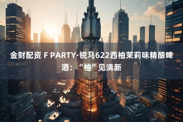 金财配资 F PARTY·锐马622西柚茉莉味精酿啤酒：“柚”见清新