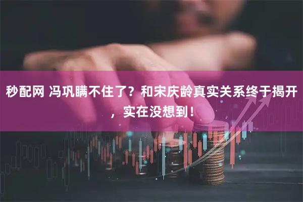 秒配网 冯巩瞒不住了？和宋庆龄真实关系终于揭开，实在没想到！