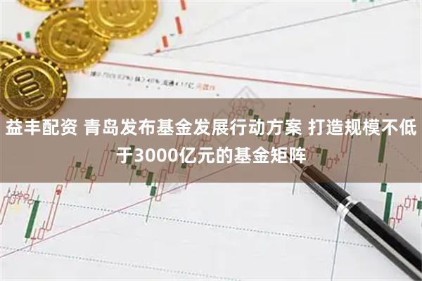 益丰配资 青岛发布基金发展行动方案 打造规模不低于3000亿元的基金矩阵