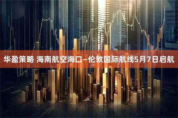 华盈策略 海南航空海口—伦敦国际航线5月7日启航
