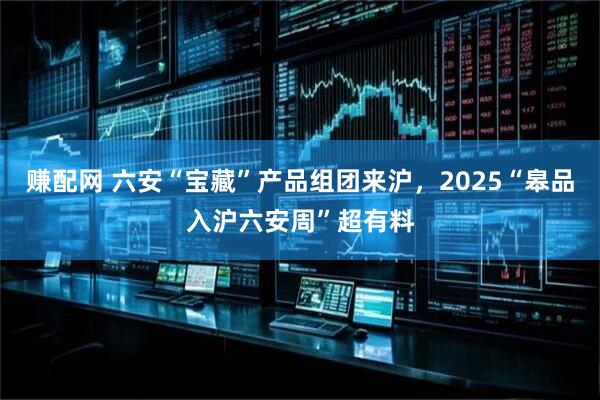 赚配网 六安“宝藏”产品组团来沪，2025“皋品入沪六安周”超有料