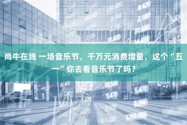 尚牛在线 一场音乐节，千万元消费增量，这个“五一”你去看音乐节了吗？