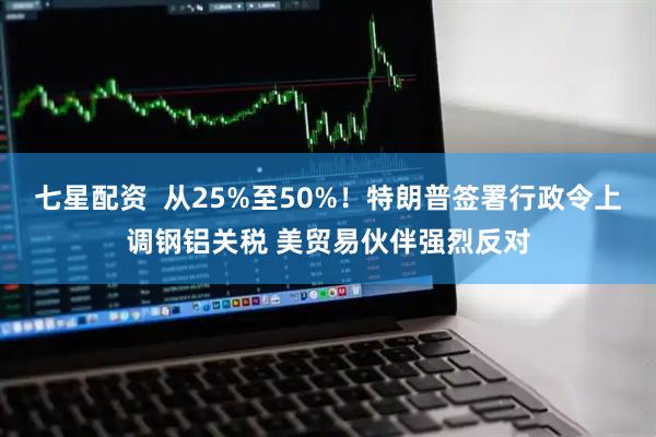 七星配资  从25%至50%！特朗普签署行政令上调钢铝关税 美贸易伙伴强烈反对