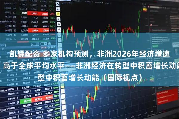 凯耀配资 多家机构预测，非洲2026年经济增速将在4%以上，高于全球平均水平——非洲经济在转型中积蓄增长动能（国际视点）