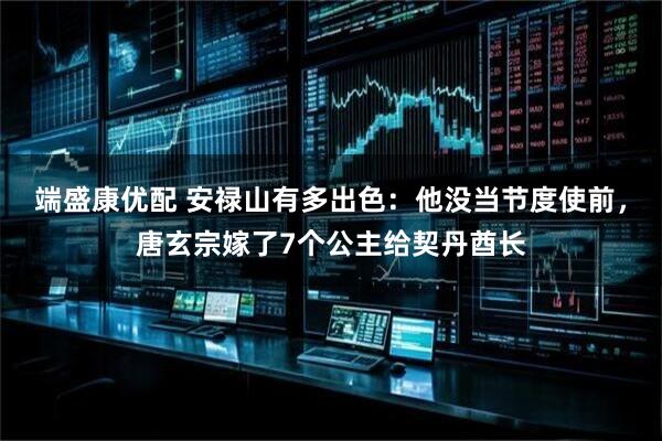 端盛康优配 安禄山有多出色：他没当节度使前，唐玄宗嫁了7个公主给契丹酋长