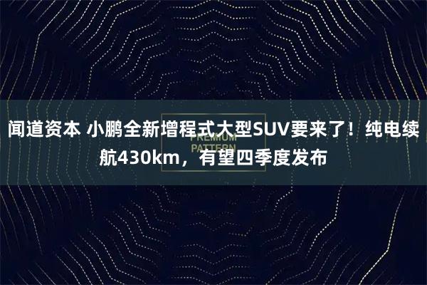 闻道资本 小鹏全新增程式大型SUV要来了！纯电续航430km，有望四季度发布