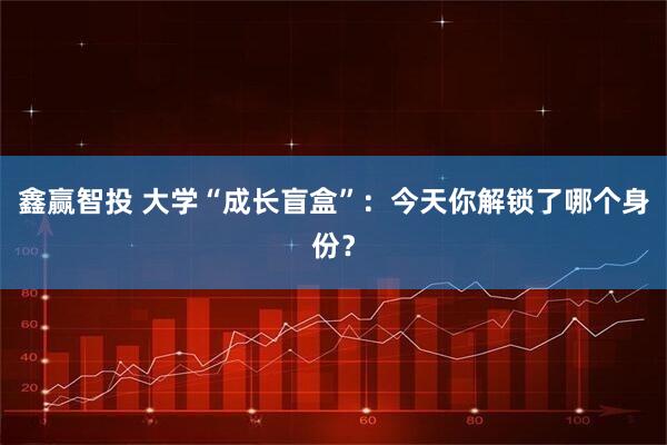 鑫赢智投 大学“成长盲盒”：今天你解锁了哪个身份？