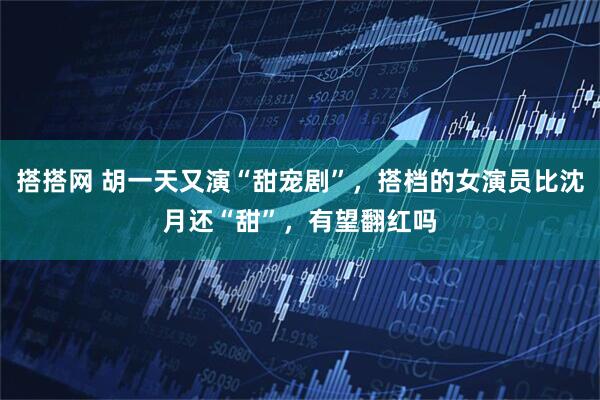 搭搭网 胡一天又演“甜宠剧”，搭档的女演员比沈月还“甜”，有望翻红吗