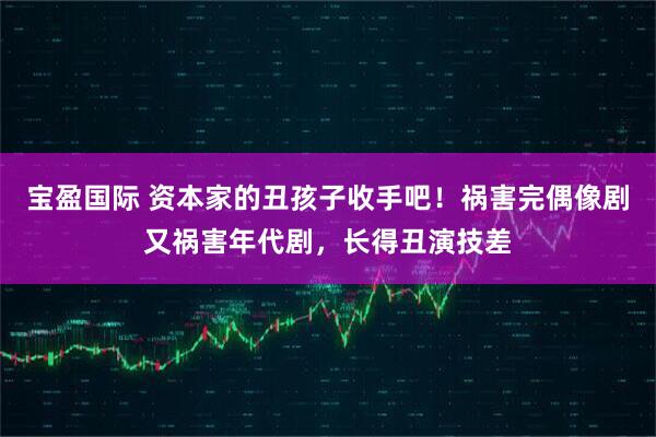 宝盈国际 资本家的丑孩子收手吧！祸害完偶像剧又祸害年代剧，长得丑演技差