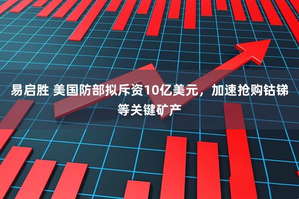 易启胜 美国防部拟斥资10亿美元，加速抢购钴锑等关键矿产