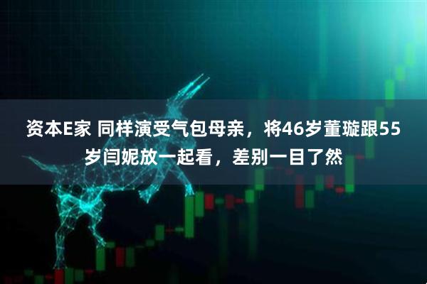 资本E家 同样演受气包母亲，将46岁董璇跟55岁闫妮放一起看，差别一目了然