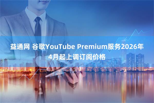 益通网 谷歌YouTube Premium服务2026年4月起上调订阅价格