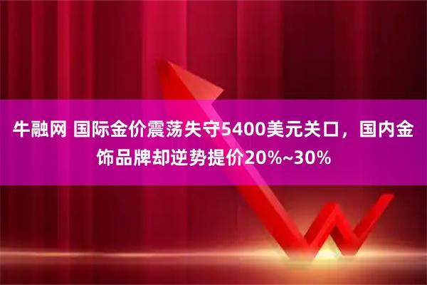 牛融网 国际金价震荡失守5400美元关口，国内金饰品牌却逆势提价20%~30%